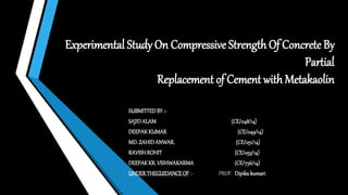 Experimental Study On Compressive Strength Of Concrete By
Partial
Replacement of Cement with Metakaolin
SUBMITTEDBY :-
SAJIDALAM (CE/048/14)
DEEPAKKUMAR (CE/049/14)
MD. ZAHIDANWAR. (CE/051/14)
RAVISHROHIT (CE/053/14)
DEEPAKKR. VISHWAKARMA (CE/756/14)
UNDERTHEGUIDANCEOF :- PROF. Dipikakumari
 
