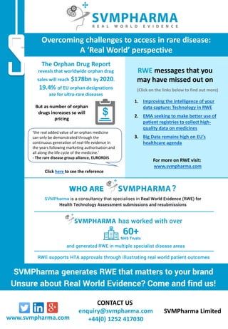 CONTACT US
enquiry@svmpharma.com
+44(0) 1252 417030
SVMPharma Limited
www.svmpharma.com
For more on RWE visit:
www.svmpharma.com
1. Improving the intelligence of your
data capture: Technology in RWE
2. EMA seeking to make better use of
patient registries to collect high-
quality data on medicines
3. Big Data remains high on EU's
healthcare agenda
RWE messages that you
may have missed out on
(Click on the links below to find out more)
The Orphan Drug Report
reveals that worldwide orphan drug
sales will reach $178bn by 2020.
19.4% of EU orphan designations
are for ultra-rare diseases
‘the real added value of an orphan medicine
can only be demonstrated through the
continuous generation of real-life evidence in
the years following marketing authorisation and
all along the life cycle of the medicine.’
- The rare disease group alliance, EURORDIS
Overcoming challenges to access in rare disease:
A ‘Real World’ perspective
But as number of orphan
drugs increases so will
pricing
Click here to see the reference
 