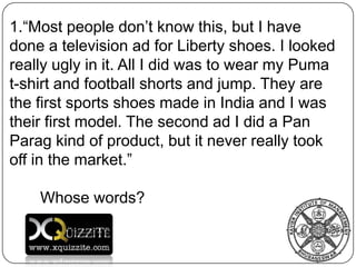 “Most people don’t know this, but I have done a television ad for Liberty shoes. I looked really ugly in it. All I did was to wear my Puma t-shirt and football shorts and jump. They are the first sports shoes made in India and I was their first model. The second ad I did a Pan Paragkind of product, but it never really took off in the market.” Whose words? 