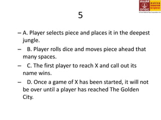5A. Player selects piece and places it in the deepest jungle.   B. Player rolls dice and moves piece ahead that many spaces.   C. The first player to reach X and call out its name wins.   D. Once a game of X has been started, it will not be over until a player has reached The Golden City.