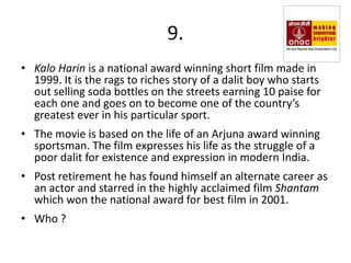 9.
• Kalo Harin is a national award winning short film made in
  1999. It is the rags to riches story of a dalit boy who starts
  out selling soda bottles on the streets earning 10 paise for
  each one and goes on to become one of the country’s
  greatest ever in his particular sport.
• The movie is based on the life of an Arjuna award winning
  sportsman. The film expresses his life as the struggle of a
  poor dalit for existence and expression in modern India.
• Post retirement he has found himself an alternate career as
  an actor and starred in the highly acclaimed film Shantam
  which won the national award for best film in 2001.
• Who ?
 