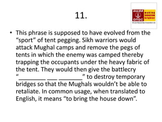 11.
• This phrase is supposed to have evolved from the
  “sport” of tent pegging. Sikh warriors would
  attack Mughal camps and remove the pegs of
  tents in which the enemy was camped thereby
  trapping the occupants under the heavy fabric of
  the tent. They would then give the battlecry
  “________ ___ _______” to destroy temporary
  bridges so that the Mughals wouldn’t be able to
  retaliate. In common usage, when translated to
  English, it means “to bring the house down”.
 