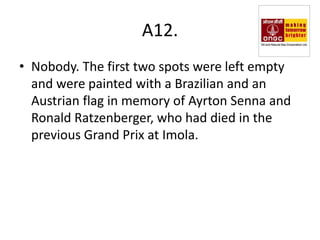 A12.
• Nobody. The first two spots were left empty
  and were painted with a Brazilian and an
  Austrian flag in memory of Ayrton Senna and
  Ronald Ratzenberger, who had died in the
  previous Grand Prix at Imola.
 