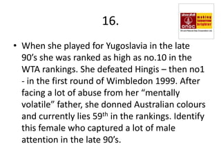 16.
• When she played for Yugoslavia in the late
  90’s she was ranked as high as no.10 in the
  WTA rankings. She defeated Hingis – then no1
  - in the first round of Wimbledon 1999. After
  facing a lot of abuse from her “mentally
  volatile” father, she donned Australian colours
  and currently lies 59th in the rankings. Identify
  this female who captured a lot of male
  attention in the late 90’s.
 