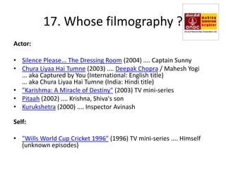 17. Whose filmography ?
Actor:

• Silence Please... The Dressing Room (2004) .... Captain Sunny
• Chura Liyaa Hai Tumne (2003) .... Deepak Chopra / Mahesh Yogi
  ... aka Captured by You (International: English title)
  ... aka Chura Liyaa Hai Tumne (India: Hindi title)
• "Karishma: A Miracle of Destiny" (2003) TV mini-series
• Pitaah (2002) .... Krishna, Shiva's son
• Kurukshetra (2000) .... Inspector Avinash

Self:

• "Wills World Cup Cricket 1996" (1996) TV mini-series .... Himself
  (unknown episodes)
 