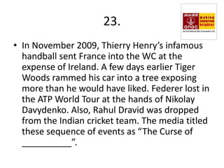 23.
• In November 2009, Thierry Henry’s infamous
  handball sent France into the WC at the
  expense of Ireland. A few days earlier Tiger
  Woods rammed his car into a tree exposing
  more than he would have liked. Federer lost in
  the ATP World Tour at the hands of Nikolay
  Davydenko. Also, Rahul Dravid was dropped
  from the Indian cricket team. The media titled
  these sequence of events as “The Curse of
  __________”.
 