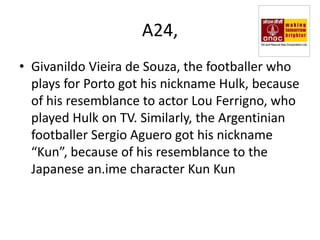 A24,
• Givanildo Vieira de Souza, the footballer who
  plays for Porto got his nickname Hulk, because
  of his resemblance to actor Lou Ferrigno, who
  played Hulk on TV. Similarly, the Argentinian
  footballer Sergio Aguero got his nickname
  “Kun”, because of his resemblance to the
  Japanese an.ime character Kun Kun
 