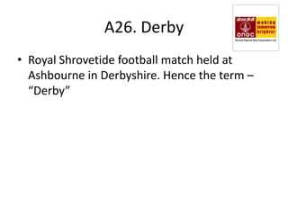 A26. Derby
• Royal Shrovetide football match held at
  Ashbourne in Derbyshire. Hence the term –
  “Derby”
 