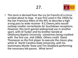 27.
• This term is derived from the cry (in French) of a circus
  acrobat about to leap. It was first used in the 1950s by
  the San Francisco 49ers of the NFL to describe a high
  arcing pass to wide receiver R.C.Owens,who would
  outleap smaller cornerbacks for touchdown receptions.
  However, this term gained widespread use in another
  sport, with Al Tucker and his brother Gerald at
  Oklahoma Baptist University sometimes being credited
  with the first use mid-1960s. Others credit David
  Thompson as the first player to execute the classic play
  while at North Carolina State University, with his
  teammates Monte Towe and Tim Stoddard performing
  the necessary lob passes. What term?
 