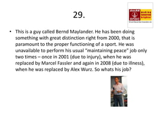 29.
• This is a guy called Bernd Maylander. He has been doing
  something with great distinction right from 2000, that is
  paramount to the proper functioning of a sport. He was
  unavailable to perform his usual “maintaining peace” job only
  two times – once in 2001 (due to injury), when he was
  replaced by Marcel Fassler and again in 2008 (due to illness),
  when he was replaced by Alex Wurz. So whats his job?
 