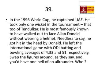 39.
• In the 1996 World Cup, he captained UAE. He
  took only one wicket in the tournament – that
  too of Tendulkar. He is most famously known
  to have walked out to face Allan Donald
  without wearing a helmet. Needless to say, he
  got hit in the head by Donald. He left the
  international game with ODI batting and
  bowling averages of 4.33 and 51 respectively.
  Swap the figures around, as they say, and
  you'd have one hell of an allrounder. Who ?
 