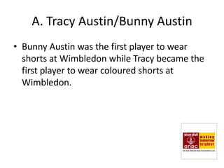 A. Tracy Austin/Bunny Austin
• Bunny Austin was the first player to wear
  shorts at Wimbledon while Tracy became the
  first player to wear coloured shorts at
  Wimbledon.
 