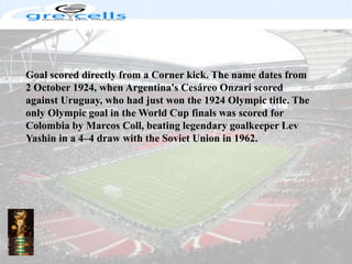 Goal scored directly from a Corner kick. The name dates from 2 October 1924, when Argentina's CesáreoOnzari scored against Uruguay, who had just won the 1924 Olympic title. The only Olympic goal in the World Cup finals was scored for Colombia by Marcos Coll, beating legendary goalkeeper Lev Yashin in a 4–4 draw with the Soviet Union in 1962.