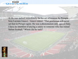 4) He was sacked immediately for his act of treason, by Perugia boss LucianoGaucci.  Gaucci stated: "That gentleman will never set foot in Perugia again. He was a phenomenon only against Italy. I have no intention of paying a salary to someone who has ruined Italian football." Whom did he sack?