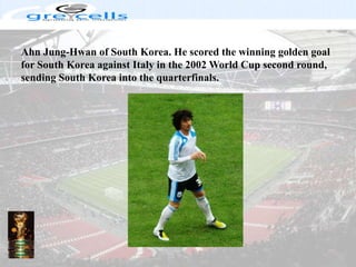 Ahn Jung-Hwan of South Korea. He scored the winning golden goal for South Korea against Italy in the 2002 World Cup second round, sending South Korea into the quarterfinals.
