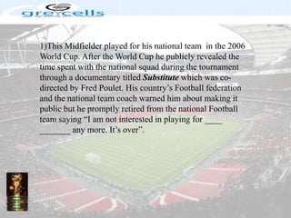 1)This Midfielder played for his national team  in the 2006 World Cup. After the World Cup he publicly revealed the time spent with the national squad during the tournament through a documentary titled Substitute which was co-directed by Fred Poulet. His country’s Football federation and the national team coach warned him about making it public but he promptly retired from the national Football team saying “I am not interested in playing for ____ _______ any more. It’s over”.