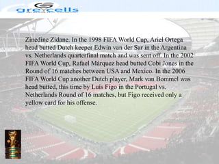 ZinedineZidane. In the 1998 FIFA World Cup, Ariel Ortega head butted Dutch keeper Edwin van derSar in the Argentina vs. Netherlands quarterfinal match and was sent off. In the 2002 FIFA World Cup, Rafael Márquez head butted Cobi Jones in the Round of 16 matches between USA and Mexico. In the 2006 FIFA World Cup another Dutch player, Mark van Bommel was head butted, this time by LuísFigo in the Portugal vs. Netherlands Round of 16 matches, but Figo received only a yellow card for his offense.