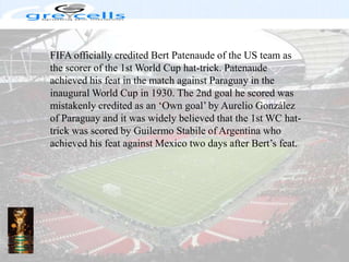 FIFA officially credited Bert Patenaude of the US team as the scorer of the 1st World Cup hat-trick. Patenaude achieved his feat in the match against Paraguay in the inaugural World Cup in 1930. The 2nd goal he scored was mistakenly credited as an ‘Own goal’ by Aurelio González of Paraguay and it was widely believed that the 1st WC hat-trick was scored by Guilermo Stabile of Argentina who achieved his feat against Mexico two days after Bert’s feat.