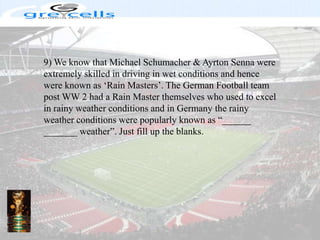 9) We know that Michael Schumacher & AyrtonSenna were extremely skilled in driving in wet conditions and hence were known as ‘Rain Masters’. The German Football team post WW 2 had a Rain Master themselves who used to excel in rainy weather conditions and in Germany the rainy weather conditions were popularly known as “______ _______ weather”. Just fill up the blanks.