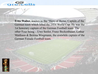 Fritz Walter, known as the “Hero of Berne, Captain of the German team which lifted the 1954 World Cup. He was the 1st honorary captain of the German Football team. The other Four being – UweSeeler, Franz Beckenbauer, LotharMatthaus & Bettina Wiegmann, the erstwhile captain of the German Female Football team.