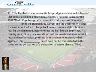 11) This Footballer was known for his prodigious talent to dribble and that almost cost him a place in his country’s national squad for the 1958 World Cup. In a pre-tournament friendly against Fiorentina _________ dribbled around three players and the goalkeeper, waited for another defender to charge back into position and then beat him too, for good measure, before rolling the ball into an empty net. His country was yet to win a World Cup and the coach had introduced IQ tests and psychological profiling in an attempt to modernize their approach, but ___________ failed both but he was included in the squad on the persuasion of a delegation of senior players. Who?