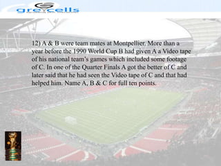 12) A & B were team mates at Montpellier. More than a year before the 1990 World Cup B had given A a Video tape of his national team’s games which included some footage of C. In one of the Quarter Finals A got the better of C and later said that he had seen the Video tape of C and that had helped him. Name A, B & C for full ten points.