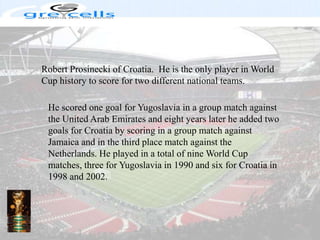 Robert Prosinecki of Croatia.  He is the only player in World Cup history to score for two different national teams. He scored one goal for Yugoslavia in a group match against the United Arab Emirates and eight years later he added two goals for Croatia by scoring in a group match against Jamaica and in the third place match against the Netherlands. He played in a total of nine World Cup matches, three for Yugoslavia in 1990 and six for Croatia in 1998 and 2002.