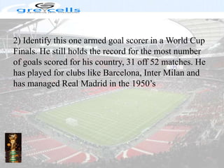 2) Identify this one armed goal scorer in a World Cup Finals. He still holds the record for the most number of goals scored for his country, 31 off 52 matches. He has played for clubs like Barcelona, Inter Milan and has managed Real Madrid in the 1950’s