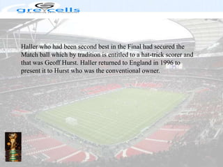 Haller who had been second best in the Final had secured the Match ball which by tradition is entitled to a hat-trick scorer and that was Geoff Hurst. Haller returned to England in 1996 to present it to Hurst who was the conventional owner.