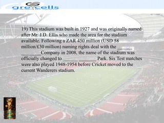 19) This stadium was built in 1927 and was originally named after Mr. J.D. Ellis who made the area for the stadium available. Following a ZAR 450 million (USD 58 million/£30 million) naming rights deal with the ______ ________Company in 2008, the name of the stadium was officially changed to ______ _______ Park. Six Test matches were also played 1948-1954 before Cricket moved to the current Wanderers stadium.