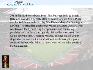 20) In the 1938 World Cup Semi-final between Italy & Brazil Italy was awarded a penalty after its center forward Silvia Piola was hacked down in the box by "the Divine Master" - Domingos da Guia. The Brazilian goalkeeper Walter de Souza Goulart, who was famous for hypnotizing his opponents and for saving penalties back in Brazil, arrogantly claimed he was certain he would save the shot. Giuseppe Meazza, another Italian striker stepped up to take the kick and without much fuss got it past a confused Walter. who failed to react. Now tell me what confused the Goalkeeper?