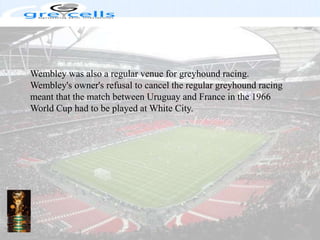Wembley was also a regular venue for greyhound racing. Wembley's owner's refusal to cancel the regular greyhound racing meant that the match between Uruguay and France in the 1966 World Cup had to be played at White City.