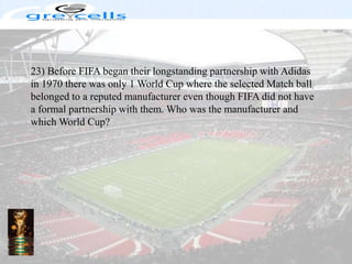 23) Before FIFA began their longstanding partnership with Adidas in 1970 there was only 1 World Cup where the selected Match ball belonged to a reputed manufacturer even though FIFA did not have a formal partnership with them. Who was the manufacturer and which World Cup?