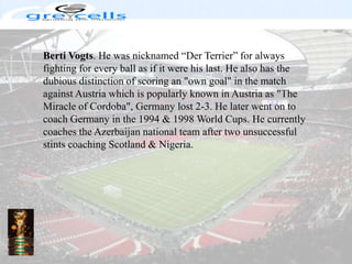 BertiVogts. He was nicknamed “Der Terrier” for always fighting for every ball as if it were his last. He also has the dubious distinction of scoring an "own goal" in the match against Austria which is popularly known in Austria as "The Miracle of Cordoba", Germany lost 2-3. He later went on to coach Germany in the 1994 & 1998 World Cups. He currently coaches the Azerbaijan national team after two unsuccessful stints coaching Scotland & Nigeria.