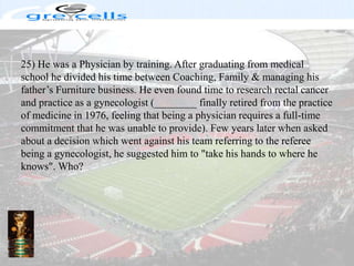 25) He was a Physician by training. After graduating from medical school he divided his time between Coaching, Family & managing his father’s Furniture business. He even found time to research rectal cancer and practice as a gynecologist (________ finally retired from the practice of medicine in 1976, feeling that being a physician requires a full-time commitment that he was unable to provide). Few years later when asked about a decision which went against his team referring to the referee being a gynecologist, he suggested him to "take his hands to where he knows". Who?