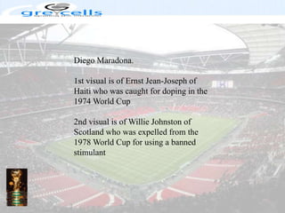 Diego Maradona.1st visual is of Ernst Jean-Joseph of Haiti who was caught for doping in the 1974 World Cup2nd visual is of Willie Johnston of Scotland who was expelled from the 1978 World Cup for using a banned stimulant
