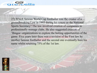 27) Which famous World Cup footballer was the creator of a groundbreaking Law in 1993 during his tenure as the National Sports Secretary? The law involved creation of companies to professionally manage clubs. He also suggested creation of ‘Bingos’-organizations to explore the betting opportunities of the game. Five years later there was a revision of the First law by another famous footballer and the second one eventually bore his name whilst retaining 75% of the 1st law.