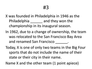 #3X was founded in Philadelphia in 1946 as the Philadelphia ______ and they won the championship in its inaugural season.In 1962, due to a change of ownership, the team was relocated to the San Francisco Bay Area and renamed San Francisco ______.Today, X is one of only two teams in the Big Four sports that do not include the name of their state or their city in their name.Name X and the other team (1 point apiece)