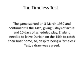 The Timeless Test	The game started on 3 March 1939 and continued till the 14th, giving 9 days of actual and 10 days of scheduled play. England needed to leave Durban on the 15th to catch their boat home, so, despite being a ‘timeless’ Test, a draw was agreed.