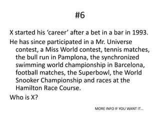 #6X started his ‘career’ after a bet in a bar in 1993.He has since participated in a Mr. Universe contest, a Miss World contest, tennis matches, the bull run in Pamplona, the synchronized swimming world championship in Barcelona, football matches, the Superbowl, the World Snooker Championship and races at the Hamilton Race Course.Who is X?MORE INFO IF YOU WANT IT…