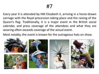 #7	Every year X is attended by HM Elizabeth II, arriving in a horse-drawn carriage with the Royal procession taking place and the raising of the Queen’s flag. Traditionally, it is a major event in the British social calendar, and press coverage of the attendees and what they are wearing often exceeds coverage of the actual event.	Most notably, the event is known for the outrageous hats on show.