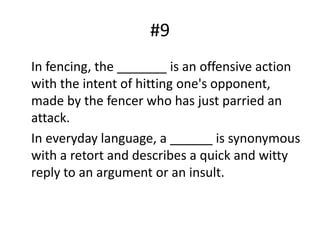 #9	In fencing, the _______ is an offensive action with the intent of hitting one's opponent, made by the fencer who has just parried an attack.	In everyday language, a ______ is synonymous with a retort and describes a quick and witty reply to an argument or an insult.