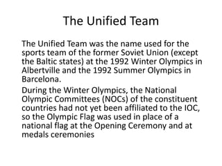 The Unified Team	The Unified Team was the name used for the sports team of the former Soviet Union (except the Baltic states) at the 1992 Winter Olympics in Albertville and the 1992 Summer Olympics in Barcelona.During the Winter Olympics, the National Olympic Committees (NOCs) of the constituent countries had not yet been affiliated to the IOC, so the Olympic Flag was used in place of a national flag at the Opening Ceremony and at medals ceremonies