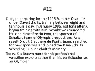 #12X began preparing for the 1996 Summer Olympics under Dave Schultz, training between eight and ten hours a day. In January 1996, not long after X began training with him, Schultz was murdered by John Eleuthère du Pont, the sponsor of Schultz's team of Olympic prospectives. As a result, X quit Eleuthère du Pont's team, searched for new sponsors, and joined the Dave Schultz Wrestling Club in Schultz's memory. Today, X is known more for his professional wrestling exploits rather than his participation as an Olympian.