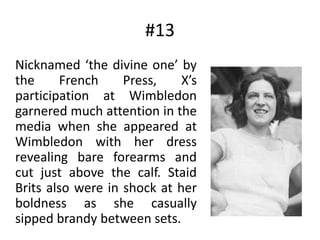 #13	Nicknamed ‘the divine one’ by the French Press, X’s participation at Wimbledon garnered much attention in the media when she appeared at Wimbledon with her dress revealing bare forearms and cut just above the calf. Staid Brits also were in shock at her boldness as she casually sipped brandy between sets.
