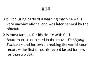 #14X built Y using parts of a washing machine – Y is very unconventional and was later banned by the officials.X is most famous for his rivalry with Chris Boardman, as depicted in the movie The Flying Scotsman and for twice breaking the world hour record – the first time, his record lasted for less for than a week.