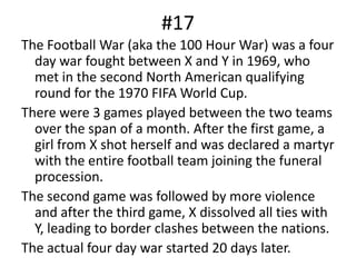 #17The Football War (aka the 100 Hour War) was a four day war fought between X and Y in 1969, who met in the second North American qualifying round for the 1970 FIFA World Cup.There were 3 games played between the two teams over the span of a month. After the first game, a girl from X shot herself and was declared a martyr with the entire football team joining the funeral procession.The second game was followed by more violence and after the third game, X dissolved all ties with Y, leading to border clashes between the nations.The actual four day war started 20 days later.