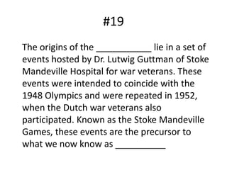 #19	The origins of the ___________ lie in a set of events hosted by Dr. LutwigGuttman of Stoke Mandeville Hospital for war veterans. These events were intended to coincide with the 1948 Olympics and were repeated in 1952, when the Dutch war veterans also participated. Known as the Stoke Mandeville Games, these events are the precursor to what we now know as __________