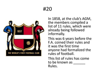 #20	In 1858, at the club’s AGM, the members compiled a list of 11 rules, which were already being followed informally.	This was 6 years before the F.A. coined their rules and it was the first time anyone had formalized the rules of football.	This list of rules has come to be known as ______ Rules.