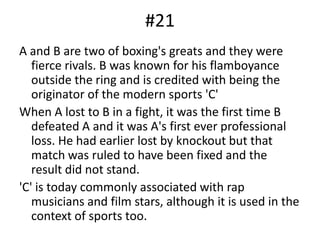 #21A and B are two of boxing's greats and they were fierce rivals. B was known for his flamboyance outside the ring and is credited with being the originator of the modern sports 'C'When A lost to B in a fight, it was the first time B defeated A and it was A's first ever professional loss. He had earlier lost by knockout but that match was ruled to have been fixed and the result did not stand.'C' is today commonly associated with rap musicians and film stars, although it is used in the context of sports too.